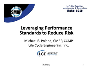 1MaRS 2013
Leveraging Performance 
Standards to Reduce Risk
Michael E. Poland, CMRP, CCMP
Life Cycle Engineering, Inc.
 