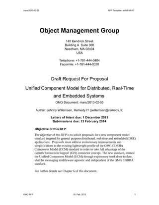 mars/2013-02-05                                                    RFP Template: ab/08-08-01




                  Object Management Group
                                  140 Kendrick Street
                                  Building A Suite 300
                                  Needham, MA 02494
                                          USA

                             Telephone: +1-781-444-0404
                             Facsimile: +1-781-444-0320



                       Draft Request For Proposal

 Unified Component Model for Distributed, Real-Time
                         and Embedded Systems
                          OMG Document: mars/2013-02-05

           Author: Johnny Willemsen, Remedy IT (jwillemsen@remedy.nl)

                       Letters of Intent due: 1 December 2013
                        Submissions due: 13 February 2014

          Objective of this RFP
          The objective of this RFP is to solicit proposals for a new component model
          standard targeted for general purpose distributed, real-time and embedded (DRE)
          applications. Proposals must address evolutionary improvements and
          simplifications to the existing lightweight profile of the OMG CORBA
          Component Model (CCM) standard in order to take full advantage of the
          Generic Interaction Support (GIS) connector concept. The new standard, termed
          the Unified Component Model (UCM) through exploratory work done to date,
          shall be messaging middleware agnostic and independent of the OMG CORBA
          standard.

          For further details see Chapter 6 of this document.




OMG RFP                                  18. Feb. 2013                                         1
 