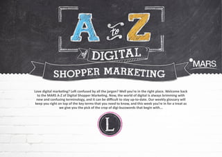 Love digital marketing? Left confused by all the jargon? Well you’re in the right place. Welcome back
to the MARS A-Z of Digital Shopper Marketing. Now, the world of digital is always brimming with
new and confusing terminology, and it can be difficult to stay up-to-date. Our weekly glossary will
keep you right on top of the key terms that you need to know, and this week you’re in for a treat as
we give you the pick of the crop of digi-buzzwords that begin with...
 