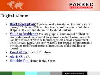 Digital Album Brief Description:   A power point presentation file can be shown through IP phones. This can be either a push show or a pull show. Helps in effective distribution of localized content.  Value to Residents:   Visuals, graphic, multilingual content all can be displayed -very useful for promos and local advertisement. Can be a source of revenue for management and an engagement point for Residents. Also new residents can request for information pertaining to different aspect of functioning of the building or township. Dovetail To:   Internal Database   Alerts On:   NA Suitable For:   Homes & Mall Shops 