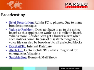 Broadcasting Brief Description:  Admin PC to phones. One to many broadcast messages. Value to Resident:  Does not have to go to the notice board as this application works as a e-bulletin board. What’s more, Resident can get a buzzer alarm when such notices come. In case of disaster/emergency, a voice file can also be broadcast to all /selected blocks Dovetail To:  Internal Database  Alerts On:  UC to mobile SMS alerts integrated for emergencies/disasters  Suitable For:  Homes & Mall Shops 