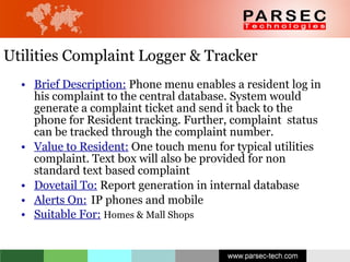 Utilities Complaint Logger & Tracker Brief Description:  Phone menu enables a resident log in his complaint to the central database. System would generate a complaint ticket and send it back to the phone for Resident tracking. Further, complaint  status can be tracked through the complaint number. Value to Resident:  One touch menu for typical utilities complaint. Text box will also be provided for non standard text based complaint  Dovetail To:  Report generation in internal database Alerts On:   IP phones and mobile Suitable For:   Homes & Mall Shops 