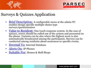 Surveys & Quizzes Application Brief Description:   A configurable menu at the admin PC enables design specific multiple choice type surveys/questionnaires Value to Resident:   One touch response system. In the case of quizzes, scores should be culled out of the system and presented on the phone. Variants can be also where the highest score is also automatically broadcasted among the participants. Surveys can be conducted among residents about awareness or specific events. Dovetail To:   Internal Database Alerts On:   IP Phones Suitable For:   Homes & Mall Shops 
