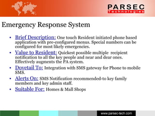 Emergency Response System Brief Description:   One touch Resident initiated phone based application with pre-configured menus. Special numbers can be configured for most likely emergencies. Value to Resident:   Quickest possible multiple  recipient notification to all the key people and near and dear ones. Effectively augments the PA system. Dovetail To:   Integration with SMS gateway for Phone to mobile SMS. Alerts On:   SMS Notification recommended-to key family members and key admin staff. Suitable For:   Homes & Mall Shops 