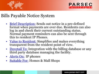 Bills Payable Notice System  Brief Description:  Sends out notice in a pre-defined format when payments are over due. Residents can also log in and check their current outstanding status. Normal payment reminders can also be sent through this to resident IP Phones. Value to Resident:  Simplifies and makes everything transparent from the resident point of view.  Dovetail To:  Integration with the billing database or any third party database managing the facility. Alerts On:   IP phones Suitable For:  Homes & Mall Shops 
