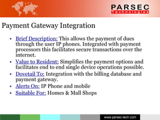 Payment Gateway Integration Brief Description:  This allows the payment of dues through the user IP phones. Integrated with payment processors this facilitates secure transactions over the internet.  Value to Resident:  Simplifies the payment options and facilitates end to end single device operations possible.  Dovetail To:  Integration with the billing database and payment gateway. Alerts On:  IP Phone and mobile  Suitable For:  Homes & Mall Shops 