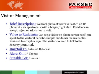 Visitor Management Brief Description:   Webcam photo of visitor is flashed on IP phone at user apartments' with a beeper/light alert. Resident can accept, reject or ask visitor to wait. Value to Residents:   Can see a visitor on phone screen itself-can speak to the visitor if need be. Simple one-touch menu enables Resident to accept or reject the visitor-no need to talk to the Security  personal. Dovetail To:   Internal Database Alerts On:   IP Phones Suitable For:   Homes 