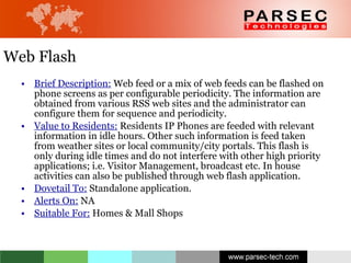 Web Flash Brief Description:  Web feed or a mix of web feeds can be flashed on phone screens as per configurable periodicity. The information are obtained from various RSS web sites and the administrator can configure them for sequence and periodicity.  Value to Residents:  Residents IP Phones are feeded with relevant information in idle hours. Other such information is feed taken from weather sites or local community/city portals. This flash is only during idle times and do not interfere with other high priority applications; i.e. Visitor Management, broadcast etc. In house activities can also be published through web flash application. Dovetail To:  Standalone application.  Alerts On:  NA Suitable For:  Homes & Mall Shops 