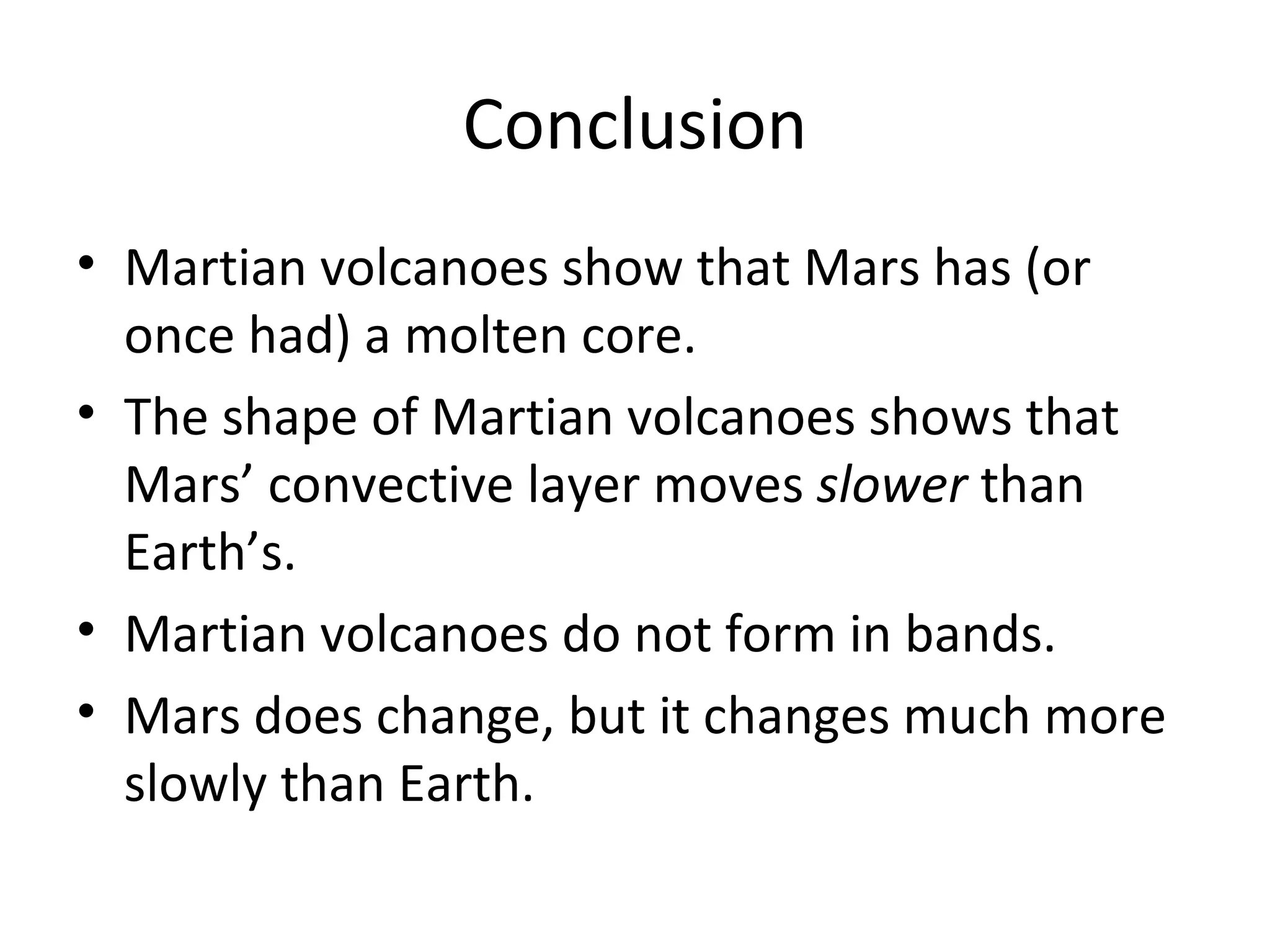 Conclusion Martian volcanoes show that Mars has (or once had) a molten core. The shape of Martian volcanoes shows that Mars’ convective layer moves  slower  than Earth’s. Martian volcanoes do not form in bands. Mars does change, but it changes much more slowly than Earth. 