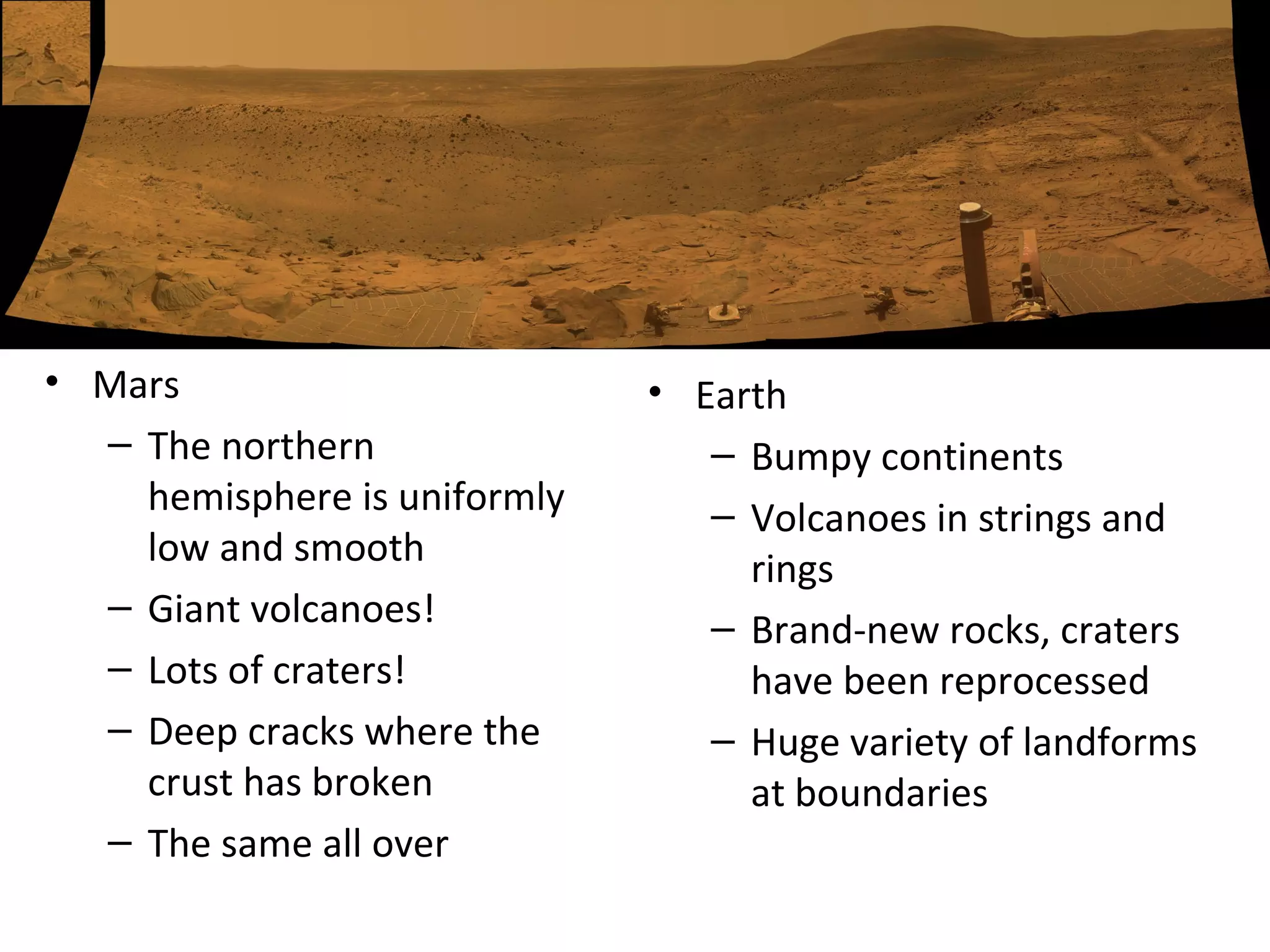 Mars The northern hemisphere is uniformly low and smooth Giant volcanoes!  Lots of craters!  Deep cracks where the crust has broken The same all over Earth Bumpy continents Volcanoes in strings and rings  Brand-new rocks, craters have been reprocessed  Huge variety of landforms at boundaries 
