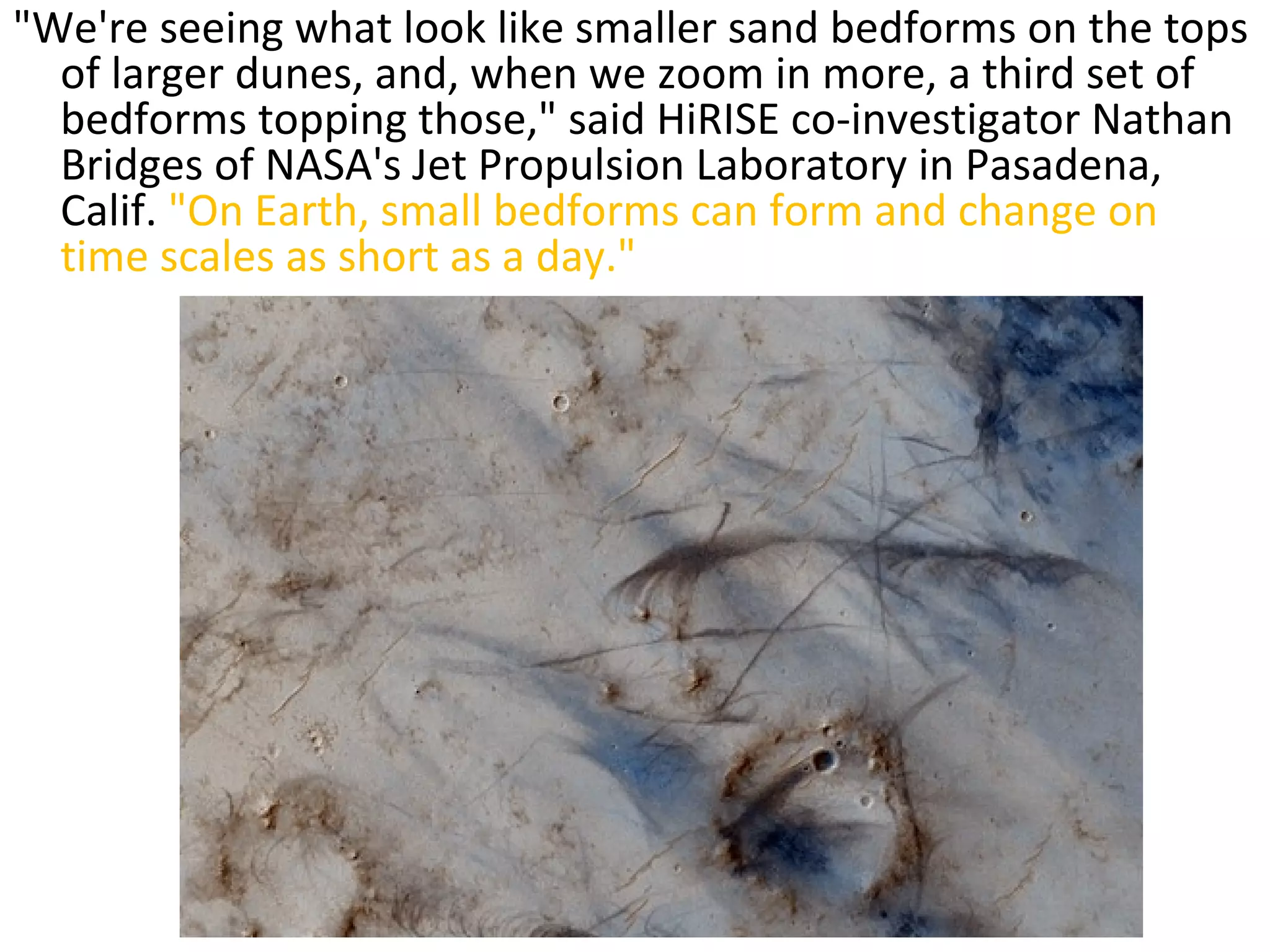 "We're seeing what look like smaller sand bedforms on the tops of larger dunes, and, when we zoom in more, a third set of bedforms topping those," said HiRISE co-investigator Nathan Bridges of NASA's Jet Propulsion Laboratory in Pasadena, Calif.  "On Earth, small bedforms can form and change on time scales as short as a day." 
