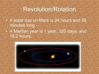 Revolution/Rotation A solar day on Mars is 24 hours and 39 minutes long. A Martian year is 1 year, 320 days, and 18.2 hours. 