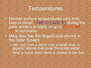 Temperatures Martian surface temperatures vary from lows of about   −140 °C (-220 °F)   during the polar winters to highs of up to   20 °C (68 °F)   in summers. Mars also has the largest dust storms in the Solar System. can vary from a storm over a small area, to gigantic storms that cover the entire planet  tend to occur when Mars is closest to the Sun 