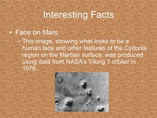 Interesting Facts Face on Mars This image, showing what looks to be a human face and other features of the Cydonia region on the Martian surface, was produced using data from NASA's Viking 1 orbiter in 1976.  