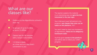 What are our
classes like?
Online or at the Algorithmics school in
your city
Classes last for 90 minutes
with a break in the middle
In groups of up to 6 online
or up to 12 offline
1-2 times a week,
at a time and on a day that's
convenient to you
The teacher explains the material
in an interesting way and gets the kids
interested in the new topic
Your child won't ever fall behind in the
program: any classes they miss can be
taken on the platform, 24/7
You won't need to check any homework:
at Algorithmics, there are no obligatory
homework tasks
You'll be given access to the platform
and will be able to follow your child's
progress
 