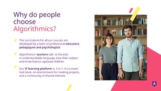 Why do people
choose
Algorithmics?
The curriculums for all our courses are
developed by a team of professional educators,
pedagogues and psychologists
Algorithmics' teachers talk to the kids
in understandable language, love their subject
and know how to captivate children
Our IT learning platform is 3 in 1: it's a smart
task book, an environment for creating projects,
and a community of shared interests
 