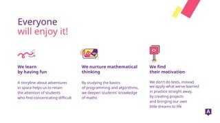 We learn
by having fun
Everyone
will enjoy it!
We nurture mathematical
thinking
We find
their motivation
A storyline about adventures
in space helps us to retain
the attention of students
who find concentrating difficult
By studying the basics
of programming and algorithms,
we deepen students' knowledge
of maths
We don't do tests, instead
we apply what we've learned
in practice straight away,
by creating projects
and bringing our own
little dreams to life
 