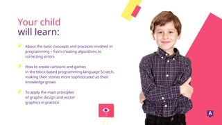 Your child
will learn:
About the basic concepts and practices involved in
programming – from creating algorithms to
correcting errors
How to create cartoons and games
in the block-based programming language Scratch,
making their stories more sophisticated as their
knowledge grows
To apply the main principles
of graphic design and vector
graphics in practice
 