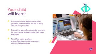 To adopt a creative approach to solving
problems, to experiment, and not to worry
about making mistakes
To work in a team: allocating tasks, searching
for compromise, and expressing their ideas
effectively
To not fear public speaking
and confidently present their projects
in front of a live audience
Your child
will learn:
 