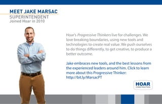 MEET JAKE MARSAC 
SUPERINTENDENT 
Joined Hoar in 2010 
Hoar’s Progressive Thinkers live for challenges. We love breaking boundaries, using new tools and technologies to create real value. We push ourselves to do things differently, to get creative, to produce a better outcome. Jake embraces new tools, and the best lessons from the experienced leaders around him. Click to learn more about this Progressive Thinker: http://bit.ly/MarsacPT 