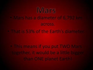 MarsMars has a diameter of 6,792 km across. That is 53% of the Earth’s diameter.This means if you put TWO Mars together, it would be a little bigger than ONE planet Earth!