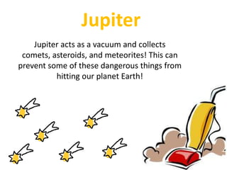 Why do you think it is so cold on Jupiter? JupiterJupiter acts as a vacuum and collects comets, asteroids, and meteorites! This can prevent some of these dangerous things from hitting our planet Earth! 