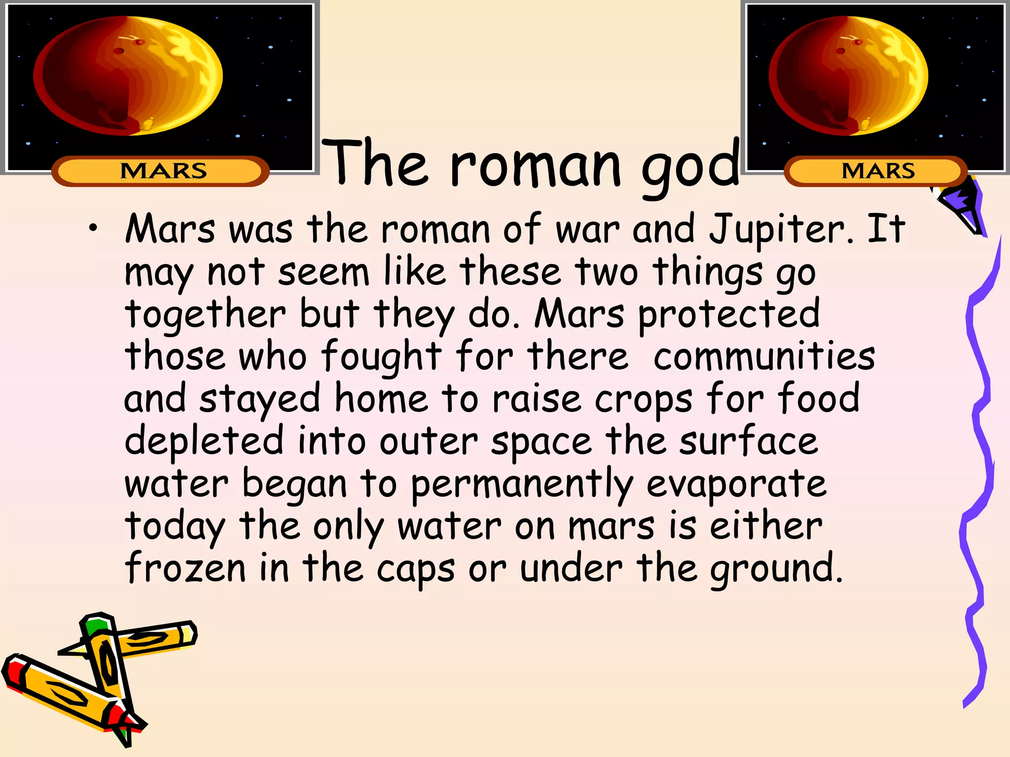 The roman god Mars was the roman of war and Jupiter. It may not seem like these two things go together but they do. Mars protected those who fought for there  communities and stayed home to raise crops for food depleted into outer space the surface water began to permanently evaporate today the only water on mars is either frozen in the caps or under the ground. 