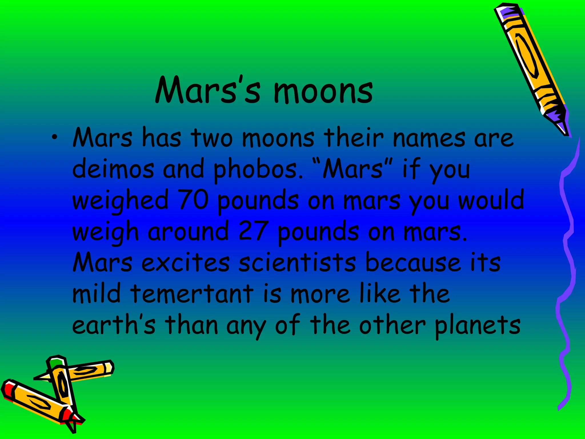 Mars’s moons Mars has two moons their names are deimos and phobos. “Mars” if you weighed 70 pounds on mars you would weigh around 27 pounds on mars. Mars excites scientists because its mild temertant is more like the earth’s than any of the other planets 