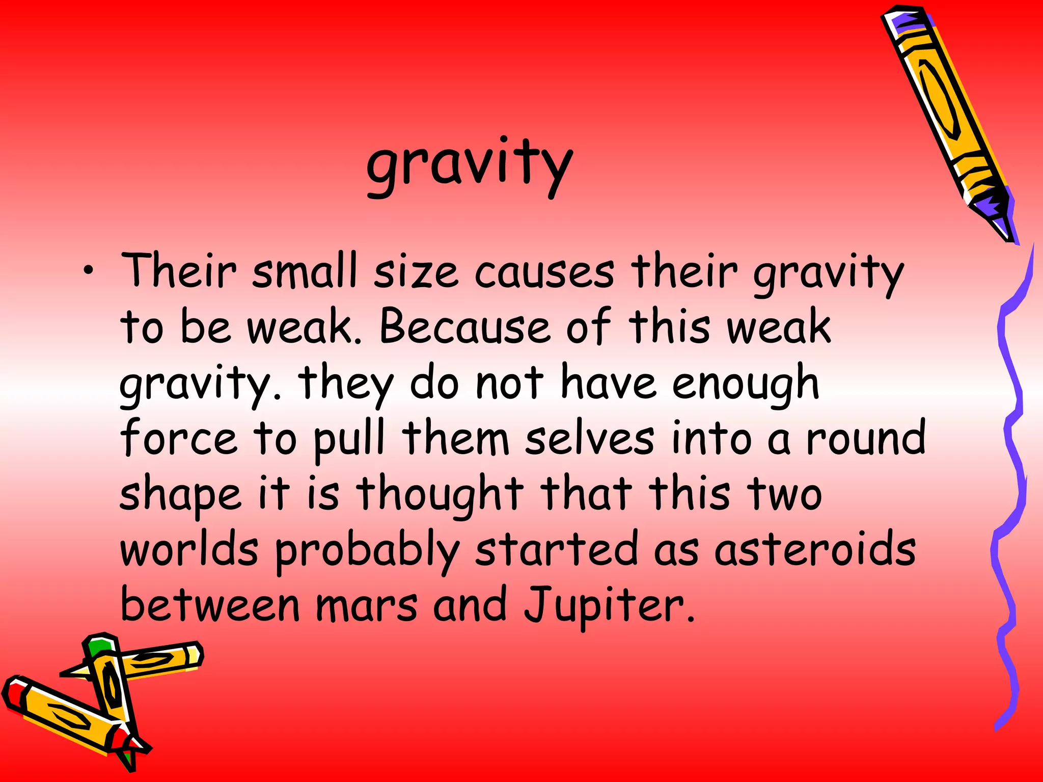 gravity Their small size causes their gravity to be weak. Because of this weak gravity. they do not have enough force to pull them selves into a round shape it is thought that this two worlds probably started as asteroids between mars and Jupiter. 