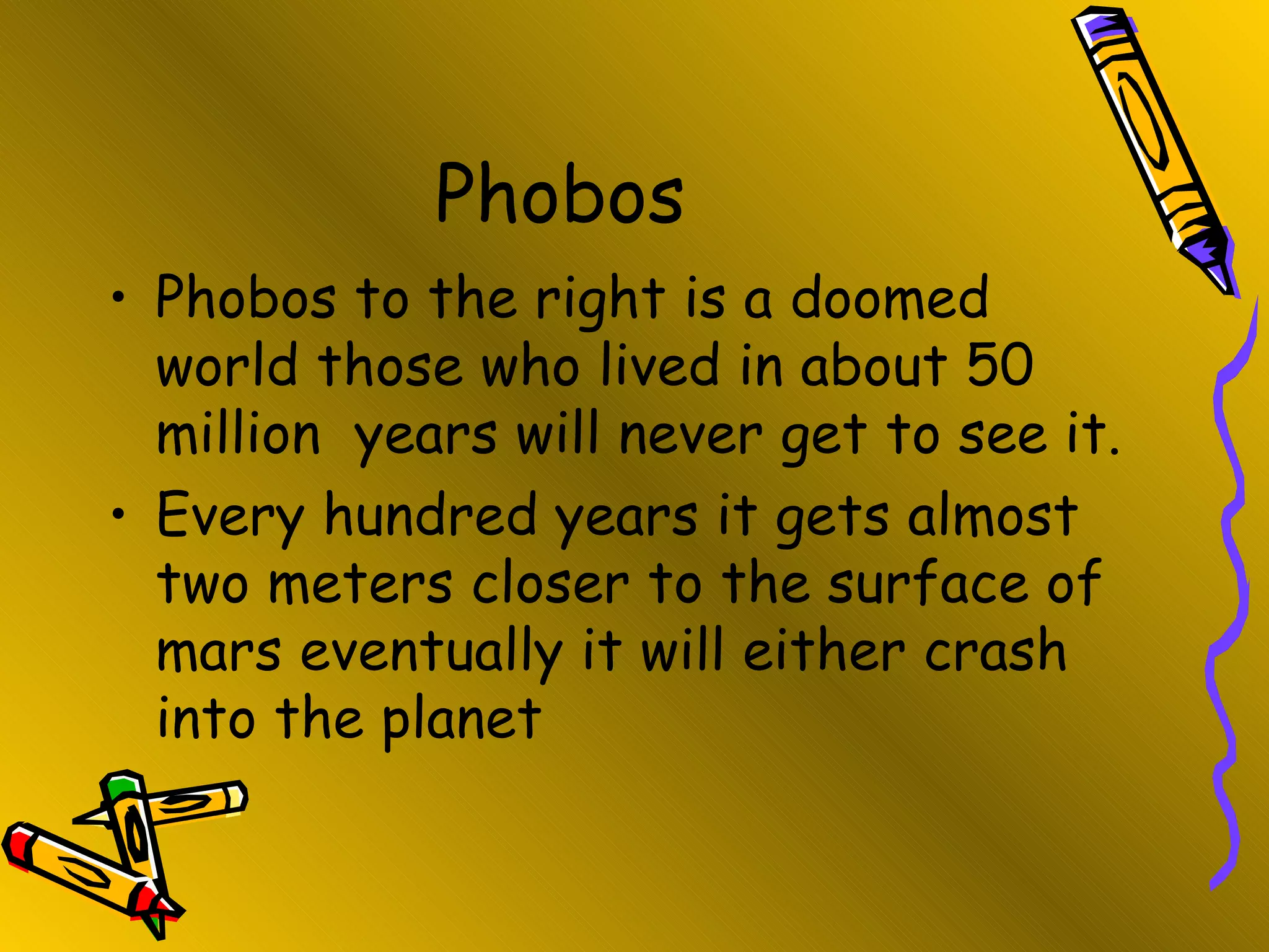 Phobos  Phobos to the right is a doomed world those who lived in about 50 million  years will never get to see it.  Every hundred years it gets almost two meters closer to the surface of mars eventually it will either crash into the planet 