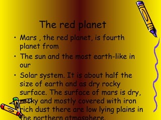 The red planet Mars , the red planet, is fourth planet from  The sun and the most earth-like in our  Solar system. It is about half the size of earth and as dry rocky surface. The surface of mars is dry, rocky and mostly covered with iron rich dust there are low lying plains in the northern atmosphere. 