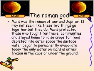 The roman god Mars was the roman of war and Jupiter. It may not seem like these two things go together but they do. Mars protected those who fought for there  communities and stayed home to raise crops for food depleted into outer space the surface water began to permanently evaporate today the only water on mars is either frozen in the caps or under the ground. 