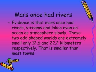 Mars once had rivers Evidence is that mars once had rivers, streams and lakes even an ocean as atmosphere slowly. These two odd shaped worlds are extremely small only 12.6 and 22.2 kilometers respectively. That is smaller than most towns 