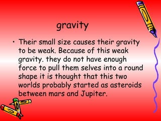gravity Their small size causes their gravity to be weak. Because of this weak gravity. they do not have enough force to pull them selves into a round shape it is thought that this two worlds probably started as asteroids between mars and Jupiter. 