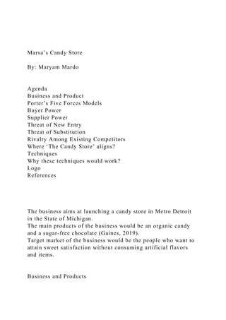 Marsa’s Candy Store
By: Maryam Mardo
Agenda
Business and Product
Porter’s Five Forces Models
Buyer Power
Supplier Power
Threat of New Entry
Threat of Substitution
Rivalry Among Existing Competitors
Where ‘The Candy Store’ aligns?
Techniques
Why these techniques would work?
Logo
References
The business aims at launching a candy store in Metro Detroit
in the State of Michigan.
The main products of the business would be an organic candy
and a sugar-free chocolate (Gaines, 2019).
Target market of the business would be the people who want to
attain sweet satisfaction without consuming artificial flavors
and items.
Business and Products
 