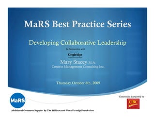 MaRS Best Practice Series
              Developing Collaborative Leadership
                                              In Partnership with




                                         Mary Stacey M.A.
                                  Context Management Consulting Inc.



                                      Thursday October 8th, 2009


                                                                          Generously Supported by


                                                                                       "
Additional Generous Support by The William and Nona Heaslip Foundation
 