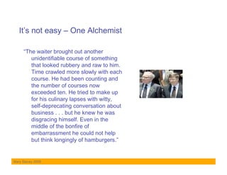 It’s not easy – One Alchemist

     “The waiter brought out another
        unidentifiable course of something
        that looked rubbery and raw to him.
        Time crawled more slowly with each
        course. He had been counting and
        the number of courses now
        exceeded ten. He tried to make up
        for his culinary lapses with witty,
        self-deprecating conversation about
        business . . . but he knew he was
        disgracing himself. Even in the
        middle of the bonfire of
        embarrassment he could not help
        but think longingly of hamburgers.”


Mary Stacey 2009
 