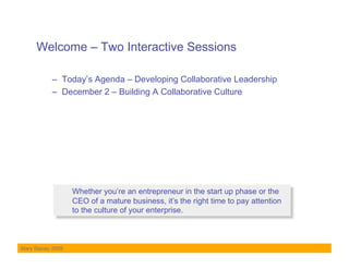 Welcome – Two Interactive Sessions

           –  Today’s Agenda – Developing Collaborative Leadership
           –  December 2 – Building A Collaborative Culture




                   Whether you’re an entrepreneur in the start up phase or the
                   CEO of a mature business, it’s the right time to pay attention
                   to the culture of your enterprise.



Mary Stacey 2009
 