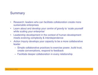 Summary

     •  Research: leaders who can facilitate collaboration create more
        sustainable enterprises
     •  Learn about and develop your centre of gravity to ‘scale yourself
        while scaling your enterprise’
     •  Leadership development in the context of human development
        meets evolving complexity & interdependence
     •  Action Inquiry develops your capacity to be a more collaborative
        leader
         –  Simple collaborative practices to exercise power, build trust,
            create conversations, respond to feedback
         –  Facilitate deeper collaboration in every relationship




Mary Stacey 2009
 