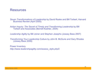 Resources

     Seven Transformations of Leadership by David Rooke and Bill Torbert, Harvard
        Business Review (April 2005)

     Action Inquiry: The Secret of Timely and Transforming Leadership by Bill
        Torbert and Associates (Berrett Koehler, 2004)

     Leadership Agility by Bill Joiner and Stephen Josephs (Jossey Bass 2007)

     Transforming Your Leadership Culture by John B. McGuire and Gary Rhodes
        (Jossey Bass 2009)

     Power Inventory
     http://www.leadershipagility.com/assess_style.phpS




                                                                                26
Mary Stacey 2009
 