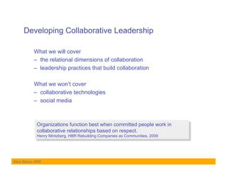 Developing Collaborative Leadership

           What we will cover
           –  the relational dimensions of collaboration
           –  leadership practices that build collaboration

           What we won’t cover
           –  collaborative technologies
           –  social media



             Organizations function best when committed people work in
             collaborative relationships based on respect.
             Henry Mintzberg, HBR Rebuilding Companies as Communities, 2009




Mary Stacey 2009
 