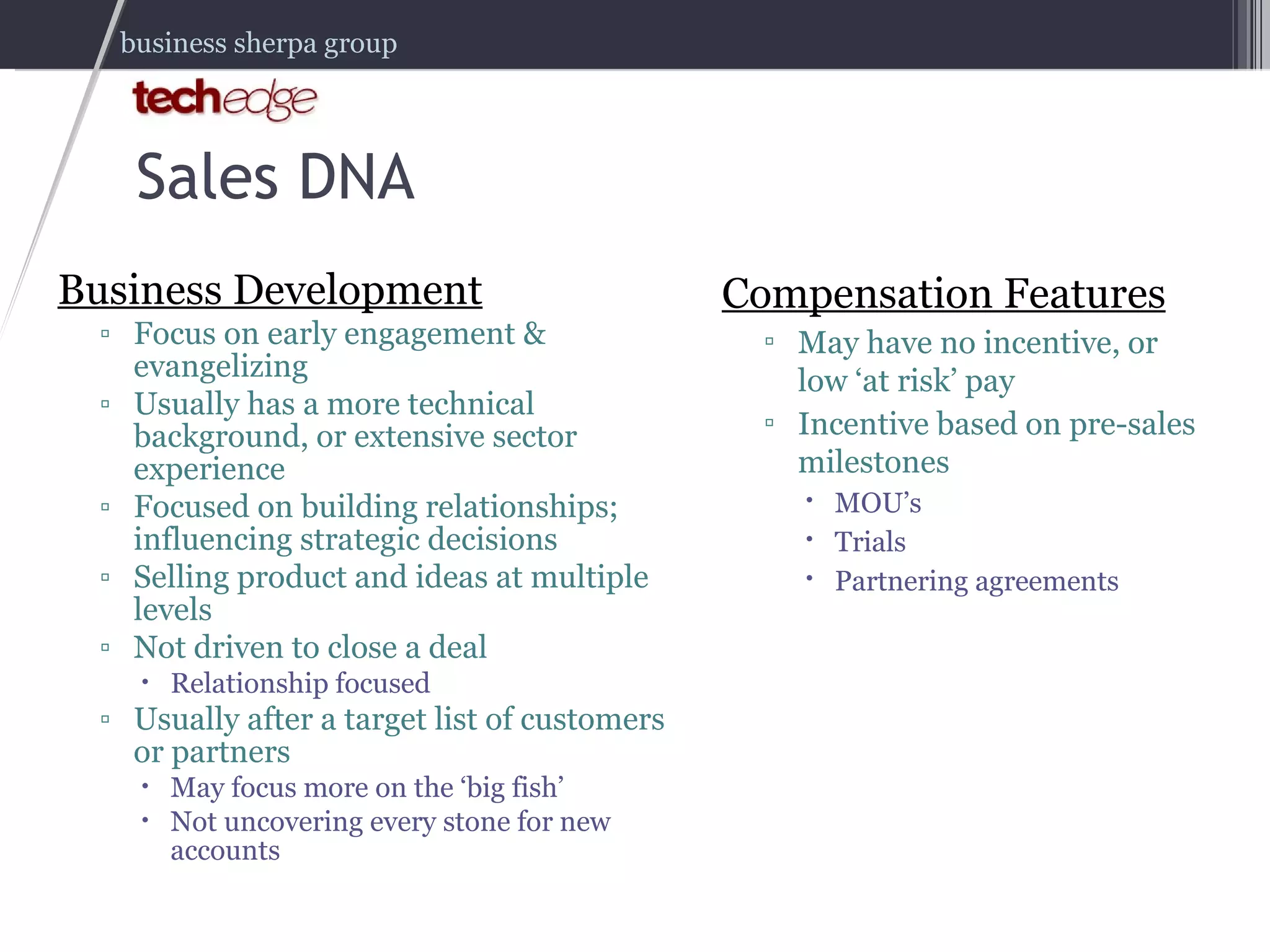 Business Development Focus on early engagement & evangelizing Usually has a more technical background, or extensive sector experience Focused on building relationships; influencing strategic decisions Selling product and ideas at multiple levels Not driven to close a deal Relationship focused Usually after a target list of customers or partners May focus more on the ‘big fish’ Not uncovering every stone for new accounts Compensation Features May have no incentive, or low ‘at risk’ pay Incentive based on pre-sales milestones MOU’s Trials Partnering agreements Sales DNA 