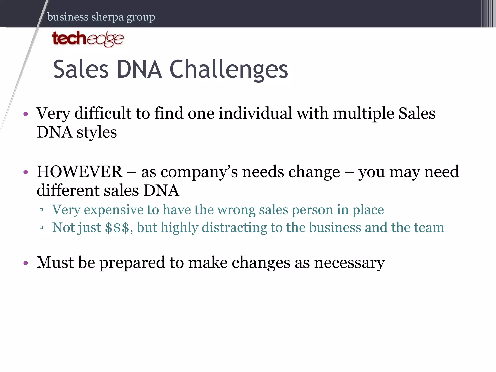 Very difficult to find one individual with multiple Sales DNA styles HOWEVER – as company’s needs change – you may need different sales DNA  Very expensive to have the wrong sales person in place Not just $$$, but highly distracting to the business and the team Must be prepared to make changes as necessary Sales DNA Challenges 