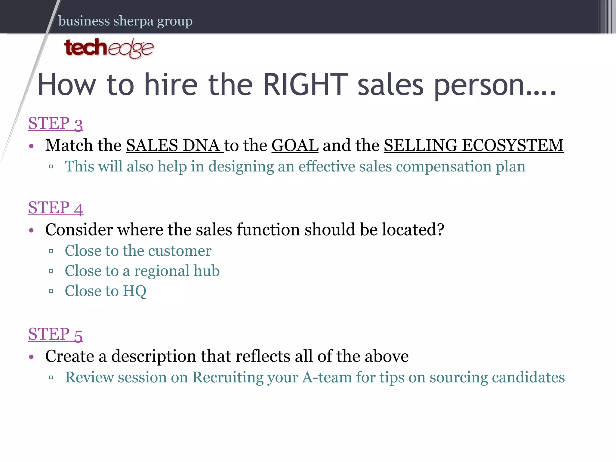 How to hire the RIGHT sales person…. STEP 3 Match the  SALES DNA  to the  GOAL  and the  SELLING ECOSYSTEM This will also help in designing an effective sales compensation plan STEP 4 Consider where the sales function should be located? Close to the customer Close to a regional hub Close to HQ STEP 5 Create a description that reflects all of the above Review session on Recruiting your A-team for tips on sourcing candidates 
