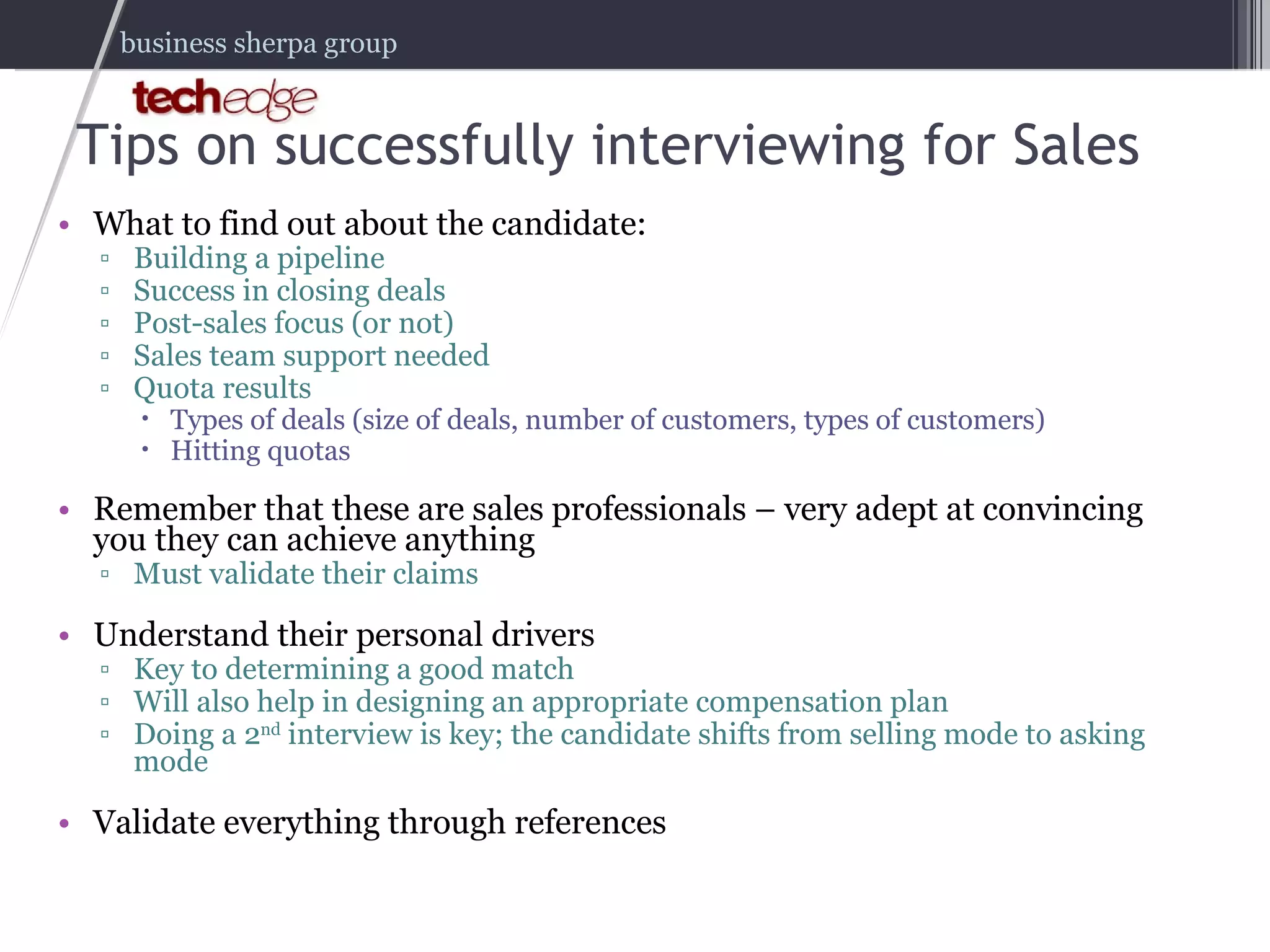 Tips on successfully interviewing for Sales What to find out about the candidate: Building a pipeline Success in closing deals Post-sales focus (or not) Sales team support needed Quota results Types of deals (size of deals, number of customers, types of customers) Hitting quotas Remember that these are sales professionals – very adept at convincing you they can achieve anything Must validate their claims Understand their personal drivers Key to determining a good match Will also help in designing an appropriate compensation plan Doing a 2 nd  interview is key; the candidate shifts from selling mode to asking mode Validate everything through references 