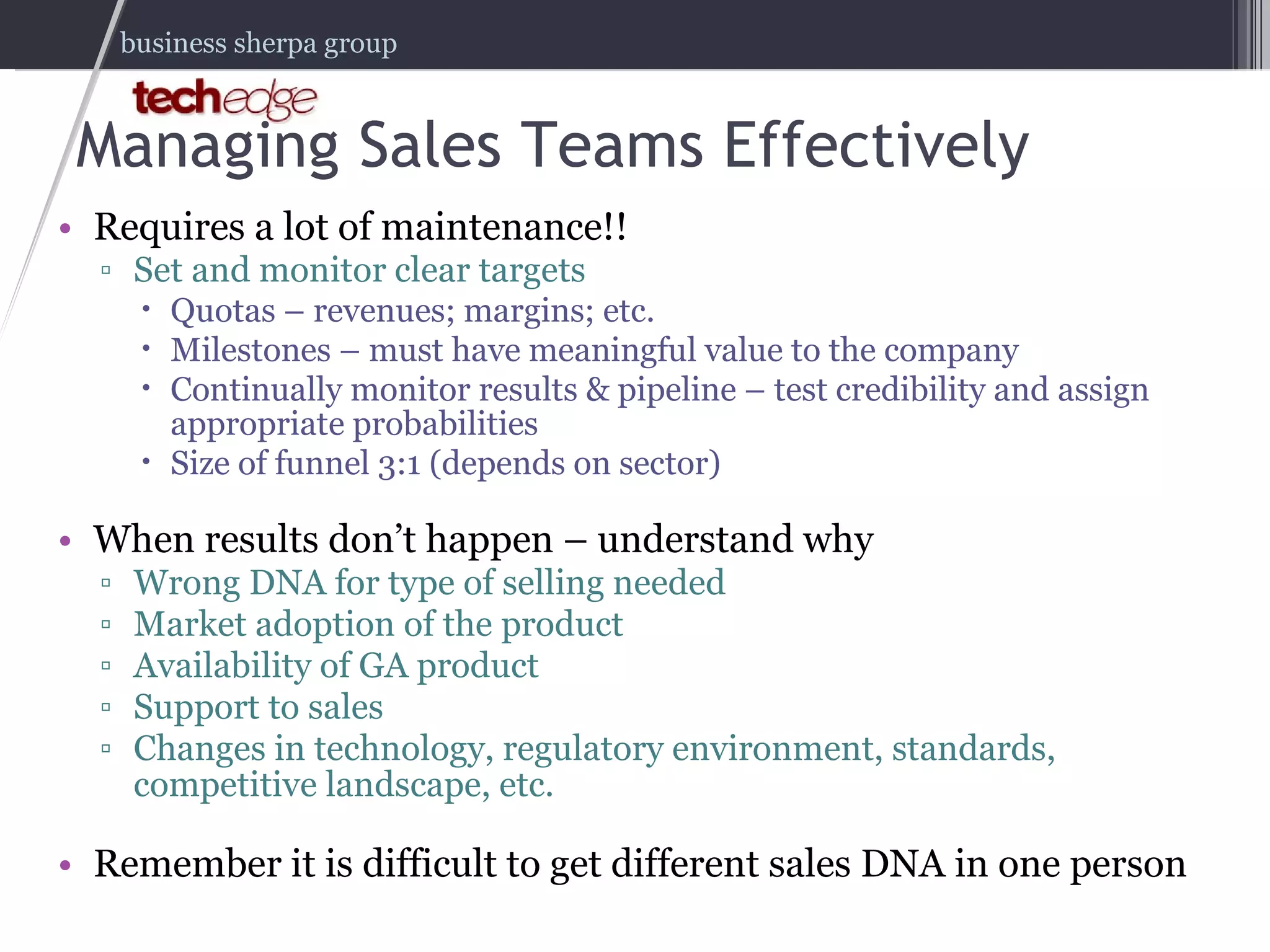 Managing Sales Teams Effectively Requires a lot of maintenance!! Set and monitor clear targets Quotas – revenues; margins; etc. Milestones – must have meaningful value to the company Continually monitor results & pipeline – test credibility and assign appropriate probabilities Size of funnel 3:1 (depends on sector) When results don’t happen – understand why Wrong DNA for type of selling needed Market adoption of the product Availability of GA product Support to sales Changes in technology, regulatory environment, standards, competitive landscape, etc. Remember it is difficult to get different sales DNA in one person 