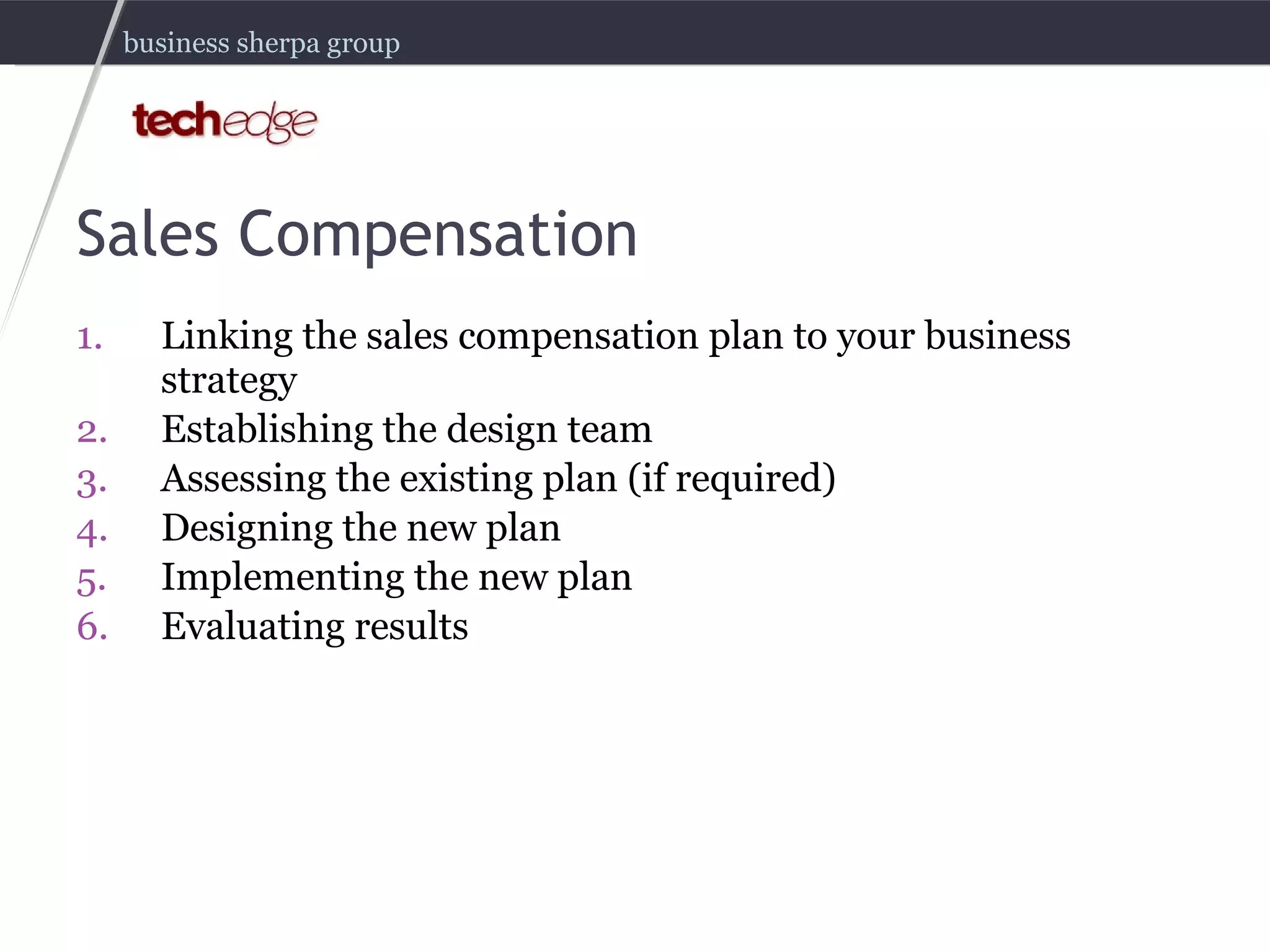 Sales Compensation Linking the sales compensation plan to your business strategy Establishing the design team Assessing the existing plan (if required) Designing the new plan Implementing the new plan Evaluating results 