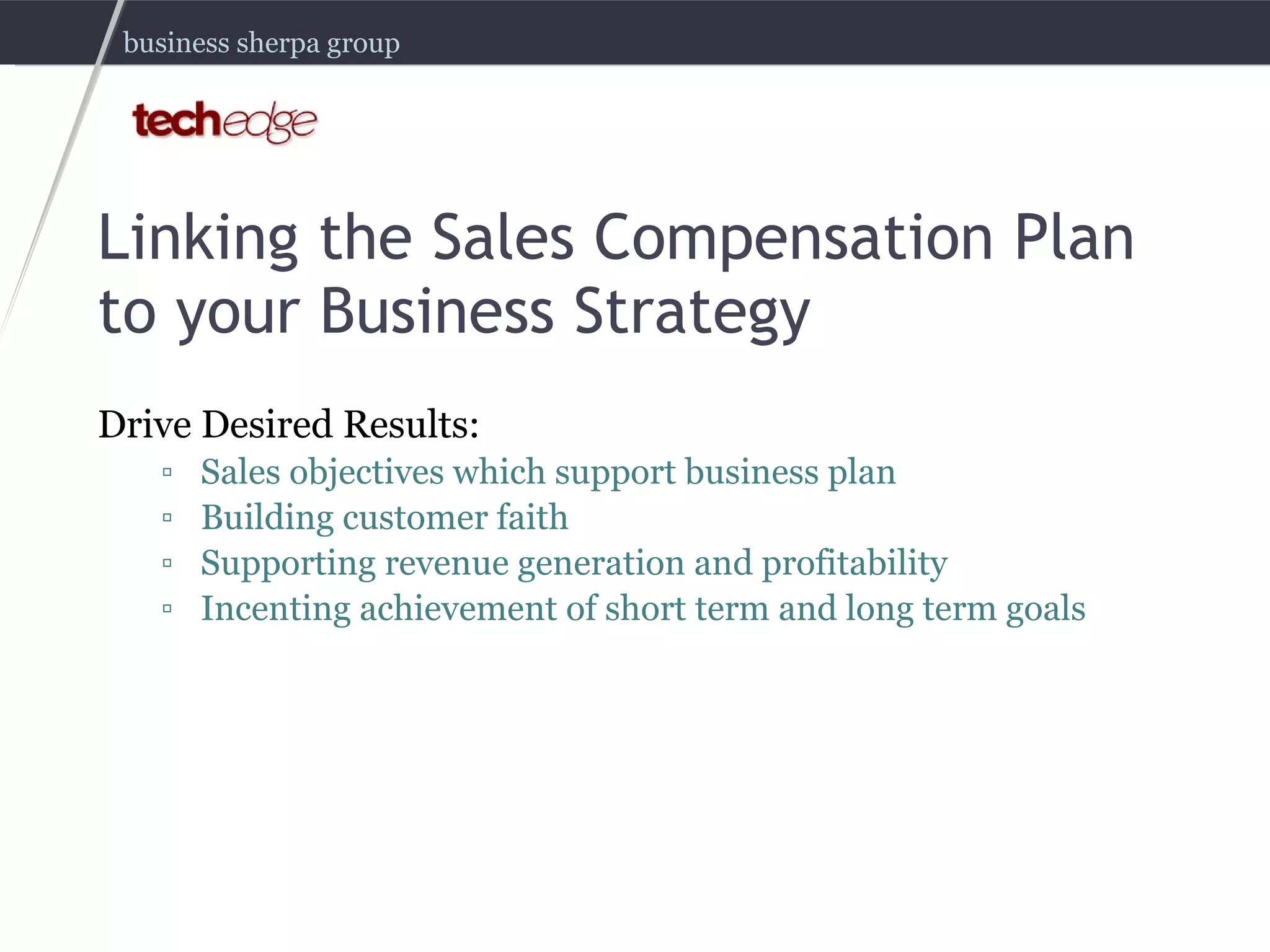 Linking the Sales Compensation Plan to your Business Strategy Drive Desired Results: Sales objectives which support business plan Building customer faith Supporting revenue generation and profitability Incenting achievement of short term and long term goals 