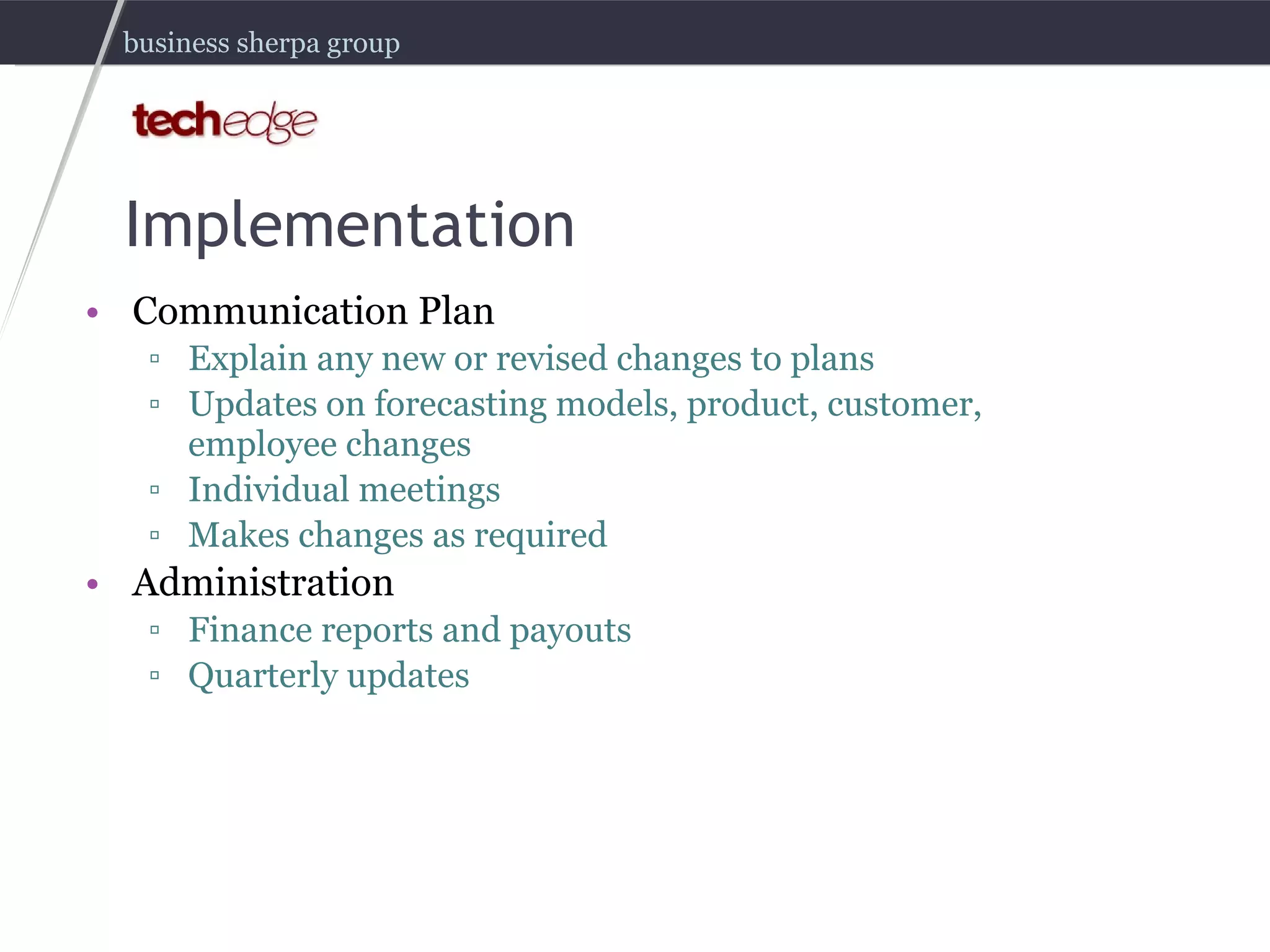 Implementation Communication Plan Explain any new or revised changes to plans Updates on forecasting models, product, customer, employee changes Individual meetings Makes changes as required Administration Finance reports and payouts Quarterly updates 