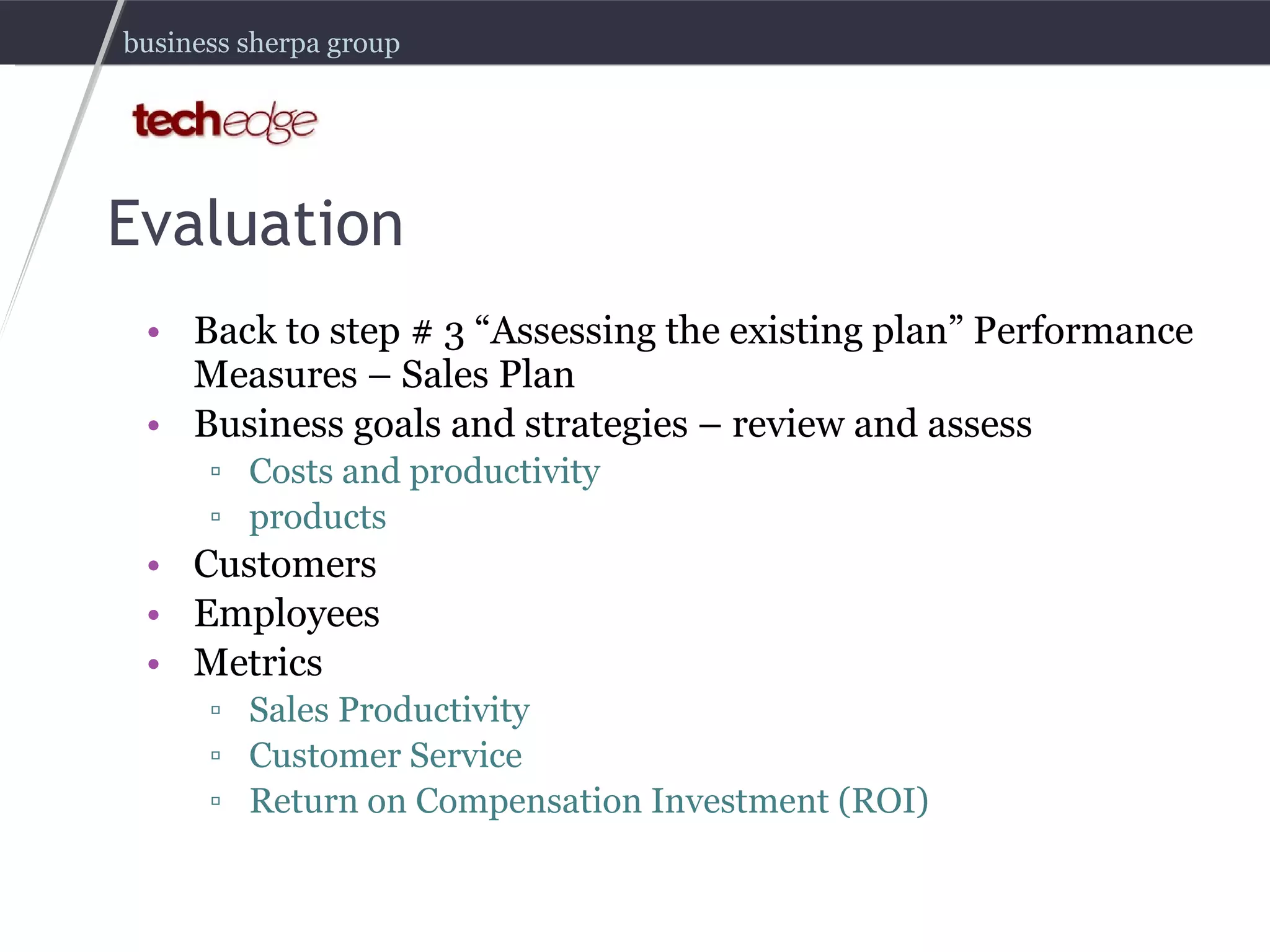 Evaluation Back to step # 3 “Assessing the existing plan” Performance Measures – Sales Plan Business goals and strategies – review and assess Costs and productivity products Customers Employees Metrics Sales Productivity Customer Service Return on Compensation Investment (ROI) 